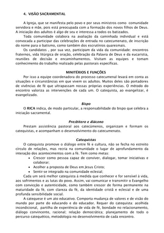 4. VISÃO SACRAMENTAL
A Igreja, que se manifesta pelo povo e por seus ministros como comunidade
servidora e mãe, pois está preocupada com a formação dos novos filhos de Deus.
A iniciação dos adultos é algo de seu e interessa a todos os batizados.
Toda comunidade colabora na avaliação da caminhada individual e está
convocada a participar das celebrações de entrada no catecumenato, de inscrição
do nome para o batismo, como também dos escrutínios quaresmais.
Os candidatos , por sua vez, participam da vida da comunidade: encontros
fraternos, vida litúrgica de oração, celebração da Palavra de Deus e da eucaristia,
reuniões de decisão e encaminhamentos. Visitam as equipes e tomam
conhecimento do trabalho realizado pelas pastorais específicas.
MINITÉRIOS E FUNÇÕES
Por isso a equipe coordenadora do processo catecumenal levará em conta as
situações e circunstâncias em que vivem os adultos. Muitos deles são portadores
de vivências de fé que ultrapassam nossas próprias experiências. O método do
encontro valoriza as intervenções de cada um. O catequista, ao evangelizar, é
evangelizado.
Bispo
O RICA indica, de modo particular, a responsabilidade do bispo que celebra a
iniciação sacramental.
Presbítero e diácono
Prestam assistência pastoral aos catecúmenos, organizam e formam os
catequistas, e acompanham o desenvolvimento do catecumenato.
Catequistas
O catequista promove o diálogo entre fé e cultura, não se fecha no estreito
círculo de relações, mas recria na comunidade o lugar de aprofundamento da
interação dos acontecimentos com a fé. Tem como metas:
 Crescer como pessoa capaz de conviver, dialogar, tomar iniciativas e
colaborar;
 Acolher a proposta de Deus em Jesus Cristo;
 Sentir-se integrado na comunidade eclesial;
Cada um será melhor catequista à medida que conhecer e for sensível à vida,
aos sofrimentos e as lutas do povo. Assim, vai comunicar e transmitir o Evangelho
com convicção e autenticidade, como também crescer de forma permanente na
maturidade da fé, com clareza da fé, da identidade cristã e eclesial e de uma
profunda sensibilidade social.
A catequese é um ato educativo. Comporta mudança de valores e de visão do
mundo por parte do educando e do educador. Requer do catequista: acolhida
incondicional, partilha de experiência de vida de fé, bondade no relacionamento,
diálogo convincente, racional; relação democrática; planejamento de todo o
percurso catequético, metodologia no desenvolvimento de cada encontro.
 