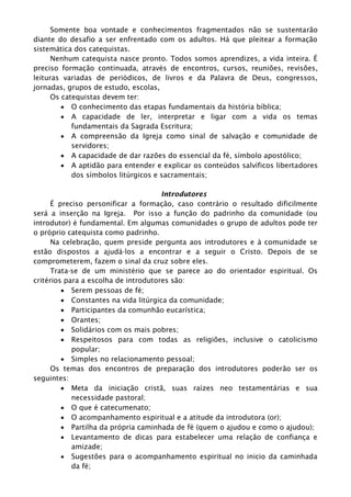 Somente boa vontade e conhecimentos fragmentados não se sustentarão
diante do desafio a ser enfrentado com os adultos. Há que pleitear a formação
sistemática dos catequistas.
Nenhum catequista nasce pronto. Todos somos aprendizes, a vida inteira. É
preciso formação continuada, através de encontros, cursos, reuniões, revisões,
leituras variadas de periódicos, de livros e da Palavra de Deus, congressos,
jornadas, grupos de estudo, escolas,
Os catequistas devem ter:
 O conhecimento das etapas fundamentais da história bíblica;
 A capacidade de ler, interpretar e ligar com a vida os temas
fundamentais da Sagrada Escritura;
 A compreensão da Igreja como sinal de salvação e comunidade de
servidores;
 A capacidade de dar razões do essencial da fé, símbolo apostólico;
 A aptidão para entender e explicar os conteúdos salvíficos libertadores
dos símbolos litúrgicos e sacramentais;
Introdutores
É preciso personificar a formação, caso contrário o resultado dificilmente
será a inserção na Igreja. Por isso a função do padrinho da comunidade (ou
introdutor) é fundamental. Em algumas comunidades o grupo de adultos pode ter
o próprio catequista como padrinho.
Na celebração, quem preside pergunta aos introdutores e à comunidade se
estão dispostos a ajudá-los a encontrar e a seguir o Cristo. Depois de se
comprometerem, fazem o sinal da cruz sobre eles.
Trata-se de um ministério que se parece ao do orientador espiritual. Os
critérios para a escolha de introdutores são:
 Serem pessoas de fé;
 Constantes na vida litúrgica da comunidade;
 Participantes da comunhão eucarística;
 Orantes;
 Solidários com os mais pobres;
 Respeitosos para com todas as religiões, inclusive o catolicismo
popular;
 Simples no relacionamento pessoal;
Os temas dos encontros de preparação dos introdutores poderão ser os
seguintes:
 Meta da iniciação cristã, suas raízes neo testamentárias e sua
necessidade pastoral;
 O que é catecumenato;
 O acompanhamento espiritual e a atitude da introdutora (or);
 Partilha da própria caminhada de fé (quem o ajudou e como o ajudou);
 Levantamento de dicas para estabelecer uma relação de confiança e
amizade;
 Sugestões para o acompanhamento espiritual no inicio da caminhada
da fé;
 