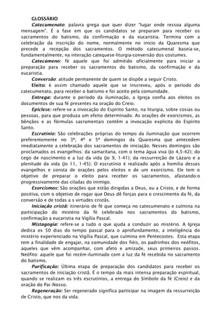 GLOSSÁRIO
Catecumenato: palavra grega que quer dizer “lugar onde ressoa alguma
mensagem”. É a fase em que os candidatos se preparam para receber os
sacramentos do batismo, da confirmação e da eucaristia. Termina com a
celebração da inscrição do nome, normalmente no inicio da Quaresma que
precede a recepção dos sacramentos. O método catecumenal baseia-se,
fundamentalmente, na interação catequese-liturgia-conversão dos costumes.
Catecúmeno: fé aquele que foi admitido oficialmente para iniciar a
preparação para receber os sacramentos do batismo, da confirmação e da
eucaristia.
Conversão: atitude permanente de quem se dispõe a seguir Cristo.
Eleito: é assim chamado aquele que se inscreveu, após o período do
catecumenato, para receber o batismo e foi aceito pela comunidade.
Entrega: durante o período da iluminação, a Igreja confia aos eleitos os
documentos de sua fé presentes na oração do Creio.
Epiclese: refere-se a invocação do Espírito Santo, na liturgia, sobre cosias ou
pessoas, para que produza um efeito determinado. As orações de exorcismos, as
bênçãos e as fórmulas sacramentais contêm a invocação explicita do Espírito
Santo.
Escrutínio: São celebrações próprias do tempo da iluminação que ocorrem
preferentemente no 3º, 4º e 5º domingos da Quaresma que antecedem
imediatamente a celebração dos sacramentos de iniciação. Nesses domingos são
proclamados os evangelhos: da samaritana, com o tema água viva (Jo 4,5-42); do
cego de nascimento e a luz da vida (Jo 9, 1-41); da ressurreição de Lázaro e a
plenitude da vida (Jo 11, 1-45). O escrutínio é realizado após a homilia desses
evangelhos e consta de orações pelos eleitos e de um exorcismo. Ele tem o
objetivo de preparar o eleito para receber os sacramentos, afastando-o
progressivamente das ciladas do inimigo.
Exorcismos: São orações que estão dirigidas a Deus, ou a Cristo, e de forma
positiva, com o objetivo de rogar que Deus dê forças para o crescimento da fé, da
conversão e de todas a s virtudes cristãs.
Iniciação cristã: itinerário de fé que começa no catecumenato e culmina na
participação do mistério da fé celebrado nos sacramentos do batismo,
confirmação a eucaristia na Vigília Pascal.
Mistagogia: refere-se a tudo o que ajuda a conduzir ao mistério. A Igreja
dedica os 50 dias do tempo pascal para o aprofundamento, a inteligência do
mistério experienciado na Vigília Pascal, que culmina em Pentecostes. Esta etapa
tem a finalidade de engajar, na comunidade dos fiéis, os padrinhos dos neófitos,
aqueles que vêm acompanhar, com afeto e amizade, seus primeiros passos.
Neófito: aquele que foi recém-iluminado com a luz da fé recebida no sacramento
do batismo.
Purificação: Última etapa de preparação dos candidatos para receber os
sacramentos de iniciação cristã. É o tempo da mais intensa preparação espiritual,
quando se realizam os três escrutínios, a entrega do Símbolo da fé (Creio) e da
oração do Pai–Nosso.
Regeneração: Ser regenerado significa participar na imagem da ressurreição
de Cristo, que nos da vida.
 