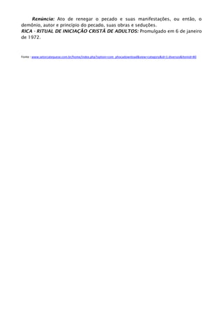 Renúncia: Ato de renegar o pecado e suas manifestações, ou então, o
demônio, autor e princípio do pecado, suas obras e seduções.
RICA - RITUAL DE INICIAÇÃO CRISTÃ DE ADULTOS: Promulgado em 6 de janeiro
de 1972.
Fonte : www.setorcatequese.com.br/home/index.php?option=com_phocadownload&view=category&id=1:diversos&Itemid=80
 