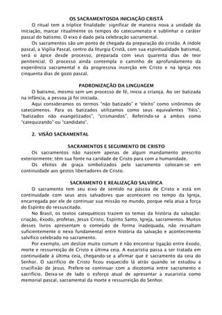 OS SACRAMENTOSDA INICIAÇÃO CRISTÃ
O ritual tem a tríplice finalidade: significar de maneira nova a unidade da
iniciação, marcar ritualmente os tempos do catecumenato e sublinhar o caráter
pascal do batismo. O eixo é dado pela celebração sacramental.
Os sacramentos são um ponto de chegada da preparação do cristão. A índole
pascal, a Vigília Pascal, centro da liturgia Cristã, com sua espiritualidade batismal,
será o ápice desde processo, preparada com seus quarenta dias de teor
penitencial. O processo ainda contempla o caminho de aprofundamento da
experiência sacramental e da progressiva inserção em Cristo e na Igreja nos
cinquenta dias de gozo pascal.
PADRONIZAÇÃO DA LINGUAGEM
O batismo, mesmo sem um processo de fé, inicia a criança. Ao ser batizada
na infância, a pessoa já foi iniciada.
Aqui consideramos os termos “não batizado” e “eleito” como sinônimos de
catecúmenos. Para os batizados utilizamos como seus equivalentes “fiéis”,
“batizados não evangelizados”, “crismandos”. Referindo-se a ambos como
“catequizando” ou “candidato”.
2. VISÃO SACRAMENTAL
SACRAMENTOS E SEGUIMENTO DE CRISTO
Os sacramentos não nascem apenas de algum mandamento prescrito
exteriormente; têm sua fonte na caridade de Cristo para com a humanidade.
Os efeitos de graça simbolizados pelo sacramento colocam-se em
continuidade aos gestos libertadores de Cristo.
SACRAMENTO E REALIZAÇÃO SALVÍFICA
O sacramento tem seu eixo de sentido na páscoa de Cristo e está em
continuidade com seus atos salvadores que acontecem no tempo da Igreja,
encarregada por ele de continuar sua missão no mundo, porque nela atua a força
do Espírito do ressuscitado.
No Brasil, os textos catequéticos trazem os temas da história da salvação:
criação, êxodo, profetas, Jesus Cristo, Espírito Santo, Igreja, sacramentos. Muitos
desses livros apresentam o conteúdo de forma inadequada, não ressaltam
suficientemente o nexo fundamental entre história da salvação e acontecimento
salvífico celebrado no sacramento.
Por exemplo, um deslize muito comum é não encontrar ligação entre êxodo,
morte e ressurreição de Cristo e última ceia. A eucaristia passa a ser tratada em
continuidade à última ceia, chegando-se a afirmar que é sacramento da ceia do
Senhor. O sacrifício de Cristo ficou esquecido lá atrás quando se estudou a
crucifixão de Jesus. Prefere-se continuar com a dicotomia entre sacramento e
sacrifício. Deixa-se de lado o esforço atual de apresentar a eucaristia como
memorial pascal, sacramental da morte e ressurreição do Senhor.
 