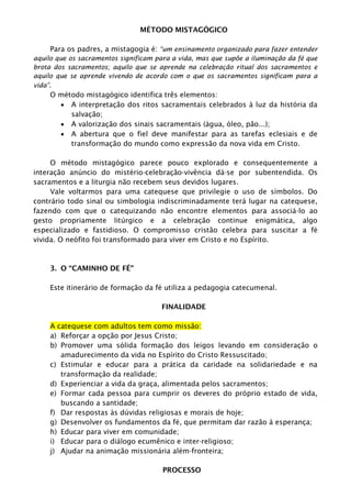 MÉTODO MISTAGÓGICO
Para os padres, a mistagogia é: “um ensinamento organizado para fazer entender
aquilo que os sacramentos significam para a vida, mas que supõe a iluminação da fé que
brota dos sacramentos; aquilo que se aprende na celebração ritual dos sacramentos e
aquilo que se aprende vivendo de acordo com o que os sacramentos significam para a
vida”.
O método mistagógico identifica três elementos:
 A interpretação dos ritos sacramentais celebrados à luz da história da
salvação;
 A valorização dos sinais sacramentais (água, óleo, pão...);
 A abertura que o fiel deve manifestar para as tarefas eclesiais e de
transformação do mundo como expressão da nova vida em Cristo.
O método mistagógico parece pouco explorado e consequentemente a
interação anúncio do mistério-celebração-vivência dá-se por subentendida. Os
sacramentos e a liturgia não recebem seus devidos lugares.
Vale voltarmos para uma catequese que privilegie o uso de símbolos. Do
contrário todo sinal ou simbologia indiscriminadamente terá lugar na catequese,
fazendo com que o catequizando não encontre elementos para associá-lo ao
gesto propriamente litúrgico e a celebração continue enigmática, algo
especializado e fastidioso. O compromisso cristão celebra para suscitar a fé
vivida. O neófito foi transformado para viver em Cristo e no Espírito.
3. O “CAMINHO DE FÉ”
Este itinerário de formação da fé utiliza a pedagogia catecumenal.
FINALIDADE
A catequese com adultos tem como missão:
a) Reforçar a opção por Jesus Cristo;
b) Promover uma sólida formação dos leigos levando em consideração o
amadurecimento da vida no Espírito do Cristo Ressuscitado;
c) Estimular e educar para a prática da caridade na solidariedade e na
transformação da realidade;
d) Experienciar a vida da graça, alimentada pelos sacramentos;
e) Formar cada pessoa para cumprir os deveres do próprio estado de vida,
buscando a santidade;
f) Dar respostas às dúvidas religiosas e morais de hoje;
g) Desenvolver os fundamentos da fé, que permitam dar razão à esperança;
h) Educar para viver em comunidade;
i) Educar para o diálogo ecumênico e inter-religioso;
j) Ajudar na animação missionária além-fronteira;
PROCESSO
 