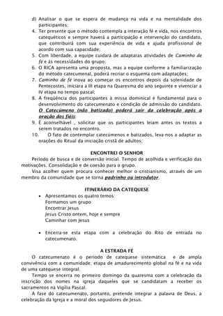 d) Analisar o que se espera de mudança na vida e na mentalidade dos
participantes;
4. Ter presente que o método contempla a interação fé e vida, nos encontros
catequéticos e sempre haverá a participação e intervenção do candidato,
que contribuirá com sua experiência de vida e ajuda profissional de
acordo com sua capacidade;
5. Com liberdade, a equipe cuidará de adaptaras atividades de Caminho de
fé e às necessidades do grupo;
6. O RICA apresenta uma proposta, mas a equipe conforme a familiarização
do método catecumenal, poderá recriar o esquema com adaptações;
7. Caminho de fé inova ao começar os encontros depois da solenidade de
Pentecostes, iniciara a III etapa na Quaresma do ano seguinte e vivenciar a
IV etapa no tempo pascal;
8. A freqüência dos participantes à missa dominical é fundamental para o
desenvolvimento do catecumenato e condição de admissão do candidato.
O Catecúmeno (não batizado) poderá sair da celebração após a
oração dos fiéis;
9. É aconselhável , solicitar que os participantes leiam antes os textos a
serem tratados no encontro.
10. O fato de contemplar catecúmenos e batizados, leva-nos a adaptar as
orações do Ritual da iniciação cristã de adultos;
ENCONTREI O SENHOR
Período de busca e de conversão inicial. Tempo de acolhida e verificação das
motivações. Consolidação e de coesão para o grupo.
Visa acolher quem procura conhecer melhor o cristianismo, através de um
membro da comunidade que se torna padrinho ou introdutor.
ITINERÁRIO DA CATEQUESE
 Apresentamos os quatro temos:
Formamos um grupo
Encontrar Jesus
Jesus Cristo ontem, hoje e sempre
Caminhar com Jesus
 Encerra-se esta etapa com a celebração do Rito de entrada no
catecumenato.
A ESTRADA FÉ
O catecumenato é o período de catequese sistemática e de ampla
convivência com a comunidade; etapa de amadurecimento global na fé e na vida
de uma catequese integral.
Tempo se encerra no primeiro domingo da quaresma com a celebração da
inscrição dos nomes na igreja daqueles que se candidatam a receber os
sacramentos na Vigília Pascal.
A fase do catecumenato, portanto, pretende integrar a palavra de Deus, a
celebração da Igreja e a moral dos seguidores de Jesus.
 