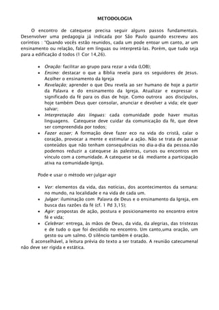 METODOLOGIA
O encontro de catequese precisa seguir alguns passos fundamentais.
Desenvolver uma pedagogia já indicada por São Paulo quando escreveu aos
coríntios : “Quando vocês estão reunidos, cada um pode entoar um canto, ar um
ensinamento ou relação, falar em línguas ou interpretá-las. Porém, que tudo seja
para a edificação d todos (1 Cor 14,26).
 Oração: facilitar ao grupo para rezar a vida (LOB);
 Ensino: destacar o que a Bíblia revela para os seguidores de Jesus.
Acolher o ensinamento da Igreja
 Revelação; aprender o que Deu revela ao ser humano de hoje a partir
da Palavra e do ensinamento da Igreja. Atualizar e expressar o
significado da fé para os dias de hoje. Como outrora aos discípulos,
hoje também Deus quer consolar, anunciar e devolver a vida; ele quer
salvar;
 Interpretação das línguas: cada comunidade pode haver muitas
linguagens. Catequese deve cuidar da comunicação da fé, que deve
ser compreendida por todos;
 Fazer ecoar; A formação deve fazer eco na vida do cristã, calar o
coração, provocar a mente e estimular a ação. Não se trata de passar
conteúdos que não tenham consequências no dia-a-dia da pessoa.não
podemos reduzir a catequese às palestras, cursos ou encontros em
vínculo com a comunidade. A catequese se dá mediante a participação
ativa na comunidade-Igreja.
Pode-e usar o método ver-julgar-agir
 Ver: elementos da vida, das notícias, dos acontecimentos da semana:
no mundo, na localidade e na vida de cada um.
 Julgar: iluminação com Palavra de Deus e o ensinamento da Igreja, em
busca das razões da fé (cf. 1 Pd 3,15);
 Agir: propostas de ação, postura e posicionamento no encontro entre
fé e vida;
 Celebrar: entrega, às mãos de Deus, da vida, da alegrias, das tristezas
e de tudo o que foi decidido no encontro. Um canto,uma oração, um
gesto ou um salmo. O silêncio também é oração.
É aconselhável, a leitura prévia do texto a ser tratado. A reunião catecumenal
não deve ser rígida e estática.
 