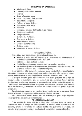 ITINERÁRIO DA CATEQUESE
 A Palavra de Deus
 Celebração da Palavra n missa
 Eu creio
 Deus, a Trindade santa
 O Pai, Criador do céu e da terra
 Deus liberta seu povo
 Profetas m nome de Deus
 O nascimento de Jesus
 Pai-nosso
 Entrega do Símbolo da Oração do pai-nosso
 O Reino em parábolas
 Estágio pastoral
 O memorial da Páscoa
 Cruz e morte de Jesus
 A ressurreição de Jesus
 Creio no Espírito Santo
 Creio na Igreja
 Sacramentos: sinais de amor
ESTÁGIO PASTORAL
Este estágio quer concretizar a dimensão prática da fé.
 Ampliar a visão dos catecúmenos e crismandos ao dimensionar a
extensão do problema social da exclusão;
 Mobilizá-los para as lutas sociais;
 Envolvê-los com pessoas e com trabalhos sem fins lucrativos;
 Despertá-los para o trabalho solidário, desinteressado, voluntários, em
favor dos excluídos e da sociedade em geral;
Esses objetivos são cumpridos segundo uma mentalidade evangelizadora.
“Os cegos recuperam a vista, paralíticos andam, leprosos são curados, surdos
ouvem, mortos ressuscitam e os pobres se anuncia a Boa Nova” (Mt 11,5).
O estágio pastoral pode ser deslocado para outro per[iodo do tempo do
catecumenato. É importante que os animadores catecumenais façam contato
prévios com as diversas pastorais e os organismos sociais poderão receber os
catecúmenos e crismandos para o estágio de observação e pesquisa. Oferecem as
datas das reuniões, o horários e o local e os nomes contatados para a dupla de
estagiários.
Os animadores preparem um roteiro. Nesse roteiro conste o que cada dupla
deverá pesquisar no organismo governamental, civil ou pastoral:
Nesse roteiro não poderá falta a data da partilha para que a dupla exponha
sua experiência aos demais companheiros.
AS LUZES NA CAMINHADA
É um tempo de maior oração e meditação, realizado com os eleitos e
catequistas. Dura o tempo de uma quaresma e termina com a celebração do
batismo, crisma e eucaristia no sábado Santo. Na quaresma, o pároco, em
horários diferentes, apresenta os candidatos à comunidade e reza sobre eles.
 