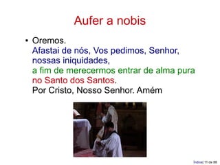 Aufer a nobis
●   Oremos.
    Afastai de nós, Vos pedimos, Senhor,
    nossas iniquidades,
    a fim de merecermos entrar de alma pura
    no Santo dos Santos.
    Por Cristo, Nosso Senhor. Amém




                                          Índice| 11 de 88
 