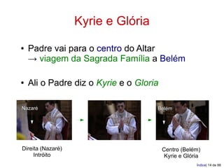 Kyrie e Glória
●   Padre vai para o centro do Altar
    → viagem da Sagrada Família a Belém

●   Ali o Padre diz o Kyrie e o Gloria

Nazaré                               Belém




Direita (Nazaré)                         Centro (Belém)
     Intróito                             Kyrie e Glória
                                                      Índice| 14 de 88
 