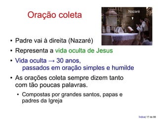 Nazaré
         Oração coleta

●   Padre vai à direita (Nazaré)
●   Representa a vida oculta de Jesus
●   Vida oculta → 30 anos,
      passados em oração simples e humilde
●   As orações coleta sempre dizem tanto
    com tão poucas palavras.
    ●   Compostas por grandes santos, papas e
        padres da Igreja

                                                     Índice| 17 de 88
 