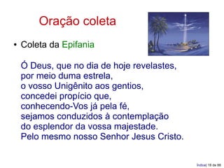 Oração coleta
●   Coleta da Epifania

    Ó Deus, que no dia de hoje revelastes,
    por meio duma estrela,
    o vosso Unigênito aos gentios,
    concedei propício que,
    conhecendo-Vos já pela fé,
    sejamos conduzidos à contemplação
    do esplendor da vossa majestade.
    Pelo mesmo nosso Senhor Jesus Cristo.

                                             Índice| 18 de 88
 