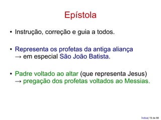 Epístola
●   Instrução, correção e guia a todos.

●   Representa os profetas da antiga aliança
    → em especial São João Batista.

●   Padre voltado ao altar (que representa Jesus)
    → pregação dos profetas voltados ao Messias.




                                               Índice| 19 de 88
 