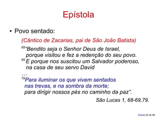 Epístola
●   Povo sentado:
      (Cântico de Zacarias, pai de São João Batista)
      68
        “Bendito seja o Senhor Deus de Israel,
         porque visitou e fez a redenção do seu povo.
      69
         E porque nos suscitou um Salvador poderoso,
         na casa de seu servo David
      …
      79
        Para iluminar os que vivem sentados
        nas trevas, e na sombra da morte;
        para dirigir nossos pés no caminho da paz”.
                                   São Lucas 1, 68-69,79.

                                                       Índice| 20 de 88
 