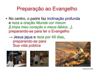 Preparação ao Evangelho
●   No centro, o padre faz inclinação profunda
    e reza a oração Munda cor meum
    [Limpa meu coração e meus lábios...],
    preparando-se para ler o Evangelho
    → Jesus jejua e reza por 40 dias,
     preparando-se para
     Sua vida pública
              Deserto
     Nazaré




                                                 Índice| 22 de 88
 