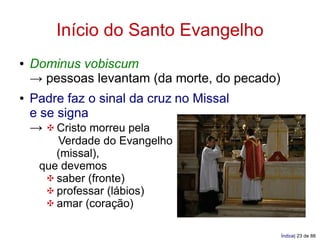 Início do Santo Evangelho
●   Dominus vobiscum
    → pessoas levantam (da morte, do pecado)
●   Padre faz o sinal da cruz no Missal
    e se signa
    → ✠ Cristo morreu pela
        Verdade do Evangelho
        (missal),
     que devemos
      ✠ saber (fronte)
      ✠ professar (lábios)
      ✠ amar (coração)

                                               Índice| 23 de 88
 