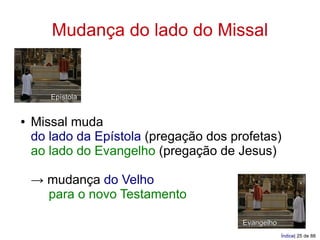 Mudança do lado do Missal


       Epístola


●   Missal muda
    do lado da Epístola (pregação dos profetas)
    ao lado do Evangelho (pregação de Jesus)

    → mudança do Velho
      para o novo Testamento

                                        Evangelho
                                                    Índice| 25 de 88
 