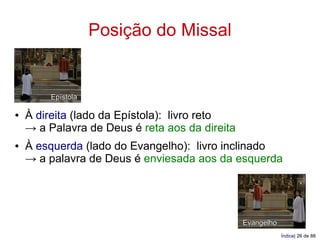 Posição do Missal


         Epístola

●   À direita (lado da Epístola): livro reto
    → a Palavra de Deus é reta aos da direita
●   À esquerda (lado do Evangelho): livro inclinado
    → a palavra de Deus é enviesada aos da esquerda




                                                Evangelho
                                                            Índice| 26 de 88
 