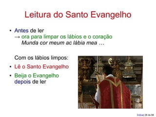 Leitura do Santo Evangelho
●   Antes de ler
    → ora para limpar os lábios e o coração
      Munda cor meum ac lábia mea …

    Com os lábios limpos:
●   Lê o Santo Evangelho
●   Beija o Evangelho
    depois de ler




                                              Índice| 28 de 88
 