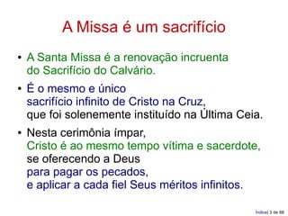 A Missa é um sacrifício
●   A Santa Missa é a renovação incruenta
    do Sacrifício do Calvário.
●   É o mesmo e único
    sacrifício infinito de Cristo na Cruz,
    que foi solenemente instituído na Última Ceia.
●   Nesta cerimônia ímpar,
    Cristo é ao mesmo tempo vítima e sacerdote,
    se oferecendo a Deus
    para pagar os pecados,
    e aplicar a cada fiel Seus méritos infinitos.

                                                Índice| 3 de 88
 