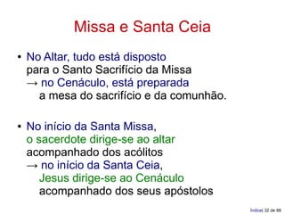 Missa e Santa Ceia
●   No Altar, tudo está disposto
    para o Santo Sacrifício da Missa
    → no Cenáculo, está preparada
      a mesa do sacrifício e da comunhão.

●   No início da Santa Missa,
    o sacerdote dirige-se ao altar
    acompanhado dos acólitos
    → no início da Santa Ceia,
       Jesus dirige-se ao Cenáculo
       acompanhado dos seus apóstolos
                                            Índice| 32 de 88
 