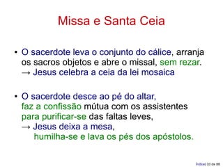 Missa e Santa Ceia

●   O sacerdote leva o conjunto do cálice, arranja
    os sacros objetos e abre o missal, sem rezar.
    → Jesus celebra a ceia da lei mosaica

●   O sacerdote desce ao pé do altar,
    faz a confissão mútua com os assistentes
    para purificar-se das faltas leves,
    → Jesus deixa a mesa,
       humilha-se e lava os pés dos apóstolos.

                                                 Índice| 33 de 88
 