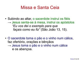 Missa e Santa Ceia

●   Subindo ao altar, o sacerdote instrui os fiéis
    → Jesus senta-se à mesa, instrui os apóstolos
      “Eu vos dei o exemplo para que
       façais como eu fiz” (São João 13, 15).

●   O sacerdote toma o pão e o vinho num cálice,
    faz ofertório, orações e bênçãos
    → Jesus toma o pão e o vinho num cálice
       e os abençoa.

                                               Índice| 34 de 88
 
