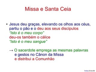 Missa e Santa Ceia

●   Jesus deu graças, elevando os olhos aos céus,
    partiu o pão e o deu aos seus discípulos
    “Isto é o meu corpo”
    deu-os também o cálice
    “Isto é o meu sangue”

    → O sacerdote emprega as mesmas palavras
      e gestos no Cânon da Missa
      e distribui a Comunhão

                                             Índice| 35 de 88
 