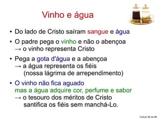 Vinho e água
●   Do lado de Cristo saíram sangue e água
●   O padre pega o vinho e não o abençoa
    → o vinho representa Cristo
●   Pega a gota d'água e a abençoa
    → a água representa os fiéis
      (nossa lágrima de arrependimento)
●   O vinho não fica aguado
    mas a água adquire cor, perfume e sabor
    → o tesouro dos méritos de Cristo
       santifica os fiéis sem manchá-Lo.
                                              Índice| 38 de 88
 