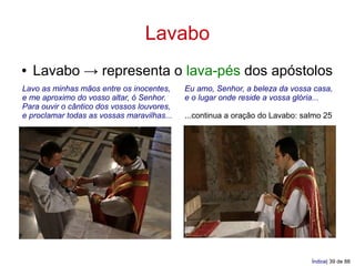 Lavabo
●   Lavabo → representa o lava-pés dos apóstolos
Lavo as minhas mãos entre os inocentes,     Eu amo, Senhor, a beleza da vossa casa,
e me aproximo do vosso altar, ó Senhor.     e o lugar onde reside a vossa glória...
Para ouvir o cântico dos vossos louvores,
e proclamar todas as vossas maravilhas...   ...continua a oração do Lavabo: salmo 25




                                                                              Índice| 39 de 88
 
