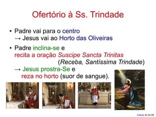 Ofertório à Ss. Trindade
●   Padre vai para o centro
    → Jesus vai ao Horto das Oliveiras
●   Padre inclina-se e
    recita a oração Suscipe Sancta Trinitas
                    (Receba, Santíssima Trindade)
    → Jesus prostra-Se e
      reza no horto (suor de sangue).
                              Horto
               Horto




                                              Índice| 40 de 88
 