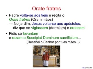 Orate fratres
●   Padre volta-se aos fiéis e recita o
    Orate fratres (Orai irmãos)
    → No jardim, Jesus volta-se aos apóstolos,
      diz que se vigiassem (dormiam) e orassem
●   Fiéis se levantam
    e rezam o Suscipiat Dominum sacrificium...
              (Recebei ó Senhor por tuas mãos...)
                        Horto




                                                    Índice| 41 de 88
 