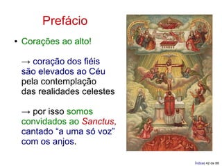 Prefácio
●   Corações ao alto!

    → coração dos fiéis
    são elevados ao Céu
    pela contemplação
    das realidades celestes

    → por isso somos
    convidados ao Sanctus,
    cantado “a uma só voz”
    com os anjos.

                              Índice| 42 de 88
 