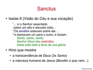 Sanctus
●   Isaías 6 (Visão do Céu e sua vocação)
        1
          ... vi o Senhor assentado
         sobre um alto e elevado sólio...
        2
           Os serafins estavam sobre ele…
        3
           e clamavam um para o outro, e diziam:
              Santo, santo, santo,
              Senhor Deus dos exércitos,
              cheia está toda a terra de sua glória.
●   Hino que mostra
    ●   a transcendência de Deus (3x Santo)
    ●   a natureza humana de Jesus (Bendito o que vem...)

                                                       Índice| 43 de 88
 