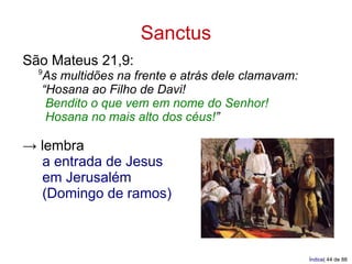 Sanctus
São Mateus 21,9:
  9
  As multidões na frente e atrás dele clamavam:
  “Hosana ao Filho de Davi!
   Bendito o que vem em nome do Senhor!
   Hosana no mais alto dos céus!”

→ lembra
  a entrada de Jesus
  em Jerusalém
  (Domingo de ramos)



                                                  Índice| 44 de 88
 