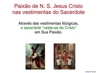Paixão de N. S. Jesus Cristo
nas vestimentas do Sacerdote
  Através das vestimentas litúrgicas,
   o sacerdote “veste-se de Cristo”
           em Sua Paixão.




                                        Índice| 47 de 88
 
