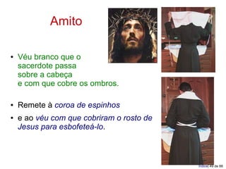 Amito

●   Véu branco que o
    sacerdote passa
    sobre a cabeça
    e com que cobre os ombros.

●   Remete à coroa de espinhos
●   e ao véu com que cobriram o rosto de
    Jesus para esbofeteá-lo.



                                           Índice| 49 de 88
 