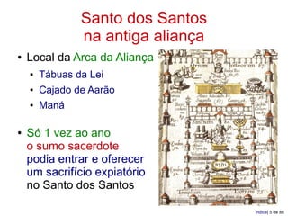Santo dos Santos
                na antiga aliança
●   Local da Arca da Aliança
    ●   Tábuas da Lei
    ●   Cajado de Aarão
    ●   Maná

●   Só 1 vez ao ano
    o sumo sacerdote
    podia entrar e oferecer
    um sacrifício expiatório
    no Santo dos Santos

                                    Índice| 5 de 88
 