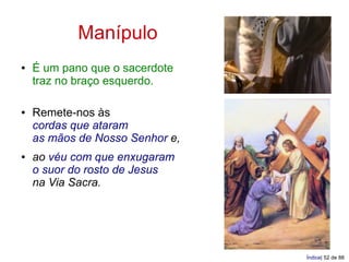 Manípulo
●   É um pano que o sacerdote
    traz no braço esquerdo.

●   Remete-nos às
    cordas que ataram
    as mãos de Nosso Senhor e,
●   ao véu com que enxugaram
    o suor do rosto de Jesus
    na Via Sacra.




                                 Índice| 52 de 88
 