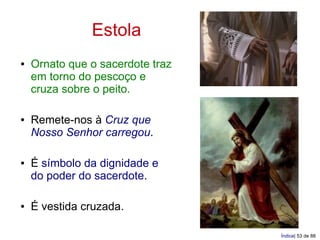 Estola
●   Ornato que o sacerdote traz
    em torno do pescoço e
    cruza sobre o peito.

●   Remete-nos à Cruz que
    Nosso Senhor carregou.

●   É símbolo da dignidade e
    do poder do sacerdote.

●   É vestida cruzada.

                                  Índice| 53 de 88
 