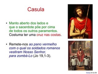 Casula

●   Manto aberto dos lados e
    que o sacerdote põe por cima
    de todos os outros paramentos.
    Costuma ter uma cruz nas costas.

●   Remete-nos ao pano vermelho
    com o qual os soldados romanos
    vestiram Nosso Senhor,
    para zombá-Lo (Jo 19,1-3).



                                       Índice| 54 de 88
 