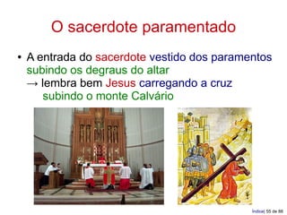 O sacerdote paramentado
●   A entrada do sacerdote vestido dos paramentos
    subindo os degraus do altar
    → lembra bem Jesus carregando a cruz
       subindo o monte Calvário




                                             Índice| 55 de 88
 
