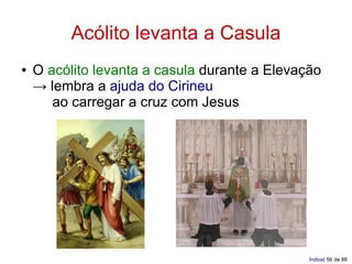 Acólito levanta a Casula
●   O acólito levanta a casula durante a Elevação
    → lembra a ajuda do Cirineu
       ao carregar a cruz com Jesus




                                               Índice| 56 de 88
 