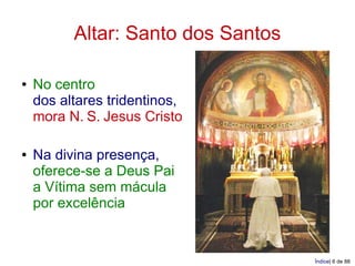Altar: Santo dos Santos

●   No centro
    dos altares tridentinos,
    mora N. S. Jesus Cristo

●   Na divina presença,
    oferece-se a Deus Pai
    a Vítima sem mácula
    por excelência


                                    Índice| 6 de 88
 
