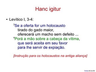 Hanc igitur
●   Levítico I, 3-4:
      3
       Se a oferta for um holocausto
        tirado do gado maior,
        oferecerá um macho sem defeito ...
      4
       Porá a mão sobre a cabeça da vítima,
        que será aceita em seu favor
        para lhe servir de expiação.

      [Instrução para os holocaustos na antiga aliança]



                                                     Índice| 60 de 88
 