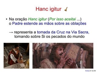 Hanc igitur
●   Na oração Hanc igitur (Por isso aceitai ...)
    o Padre estende as mãos sobre as oblações

    → representa a tomada da Cruz na Via Sacra,
      tomando sobre Si os pecados do mundo




                                               Índice| 61 de 88
 