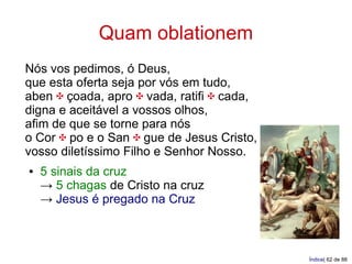 Quam oblationem
Nós vos pedimos, ó Deus,
que esta oferta seja por vós em tudo,
aben ✠ çoada, apro ✠ vada, ratifi ✠ cada,
digna e aceitável a vossos olhos,
afim de que se torne para nós
o Cor ✠ po e o San ✠ gue de Jesus Cristo,
vosso diletíssimo Filho e Senhor Nosso.
●   5 sinais da cruz
    → 5 chagas de Cristo na cruz
    → Jesus é pregado na Cruz



                                            Índice| 62 de 88
 