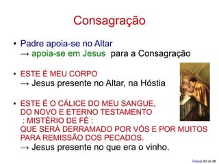 Consagração
●   Padre apoia-se no Altar
    → apoia-se em Jesus para a Consagração

●   ESTE É MEU CORPO
    → Jesus presente no Altar, na Hóstia

●   ESTE É O CÁLICE DO MEU SANGUE,
    DO NOVO E ETERNO TESTAMENTO
    : MISTÉRIO DE FÉ :
    QUE SERÁ DERRAMADO POR VÓS E POR MUITOS
    PARA REMISSÃO DOS PECADOS.
    → Jesus presente no que era o vinho.
                                             Índice| 63 de 88
 