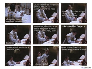 Ele, na véspera de sua paixão,
                             tomou o pão em suas
                             santas e veneráveis mãos
                                                              e elevando os olhos ao céu
                                                              para vós, ó Deus,
                                                              seu Pai onipotente
(observe as mãos antes e
 depois da consagração)

                             ben✠zeu-o, partiu-o e deu-o       « Isto é o Meu Corpo »
                             a seus discípulos, dizendo:
                             Tomai e Comei Dele, Todos.




dando-vos graças,

 (ajoelha para adorar Deus                                    (põe a Hóstia no corporal,
 em suas mãos)                                                 dá exemplo aos fiéis e ajoelha)




                              (eleva a Hóstia)
                                                                                       Índice| 66 de 88
 