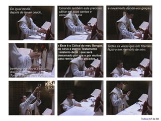 De igual modo,              tomando também este precioso       e novamente dando-vos graças,
depois de haver ceado,      cálice em suas santas e
                            veneráveis mãos




                            « Este é o Cálice do meu Sangue,   Todas as vezes que isto fizerdes,
                            do novo e eterno Testamento        fazei-o em memória de mim.
                            : mistério de fé : que será
                            derramado por vós e por muitos
                            para remissão dos pecados. »


ben✠zeu-o e deu-o a seus
discípulos, dizendo:
Tomai e Bebei Dele Todos.




                                                                                       Índice| 67 de 88
 