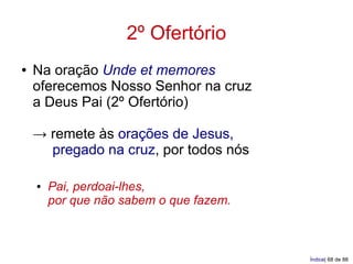 2º Ofertório
●   Na oração Unde et memores
    oferecemos Nosso Senhor na cruz
    a Deus Pai (2º Ofertório)

    → remete às orações de Jesus,
      pregado na cruz, por todos nós

    ●   Pai, perdoai-lhes,
        por que não sabem o que fazem.



                                         Índice| 68 de 88
 