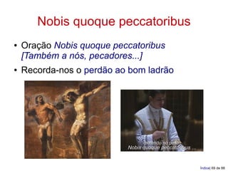 Nobis quoque peccatoribus
●   Oração Nobis quoque peccatoribus
    [Também a nós, pecadores...]
●   Recorda-nos o perdão ao bom ladrão




                                 (batendo no peito)
                           Nobis quoque peccatoribus ...


                                                           Índice| 69 de 88
 