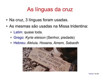 As línguas da cruz
●   Na cruz, 3 línguas foram usadas.
●   As mesmas são usadas na Missa tridentina:
    ●   Latim: quase toda.
    ●   Grego: Kyrie eleison (Senhor, piedade)
    ●   Hebreu: Aleluia, Hosana, Amem, Sabaoth




                                                 Índice| 7 de 88
 
